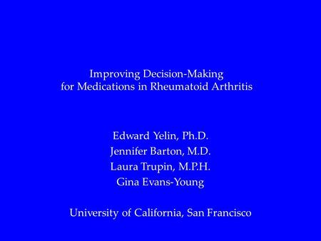 Improving Decision-Making for Medications in Rheumatoid Arthritis Edward Yelin, Ph.D. Jennifer Barton, M.D. Laura Trupin, M.P.H. Gina Evans-Young University.