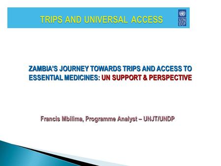 ZAMBIA’S JOURNEY TOWARDS TRIPS AND ACCESS TO ESSENTIAL MEDICINES: UN SUPPORT & PERSPECTIVE Francis Mbilima, Programme Analyst – UNJT/UNDP.