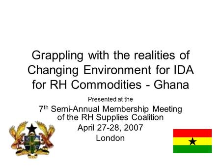 Grappling with the realities of Changing Environment for IDA for RH Commodities - Ghana Presented at the 7 th Semi-Annual Membership Meeting of the RH.