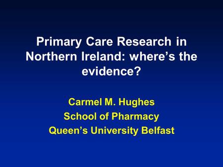 Primary Care Research in Northern Ireland: where’s the evidence? Carmel M. Hughes School of Pharmacy Queen’s University Belfast.
