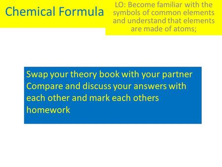 Chemical Formula LO: Become familiar with the symbols of common elements and understand that elements are made of atoms; Swap your theory book with your.