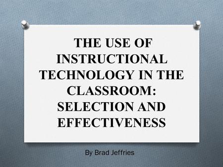 THE USE OF INSTRUCTIONAL TECHNOLOGY IN THE CLASSROOM: SELECTION AND EFFECTIVENESS By Brad Jeffries.