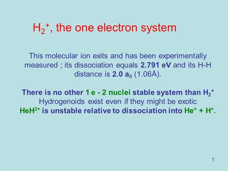 1 This molecular ion exits and has been experimentally measured ; its dissociation equals 2.791 eV and its H-H distance is 2.0 a 0 (1.06Å). There is no.