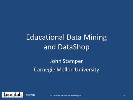 Educational Data Mining and DataShop John Stamper Carnegie Mellon University 1 9/12/2012 PSLC Corporate Partner Meeting 2012.
