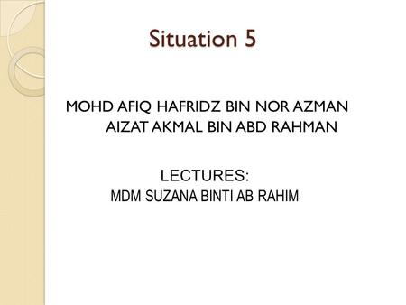 Situation 5 MOHD AFIQ HAFRIDZ BIN NOR AZMAN AIZAT AKMAL BIN ABD RAHMAN LECTURES: MDM SUZANA BINTI AB RAHIM.