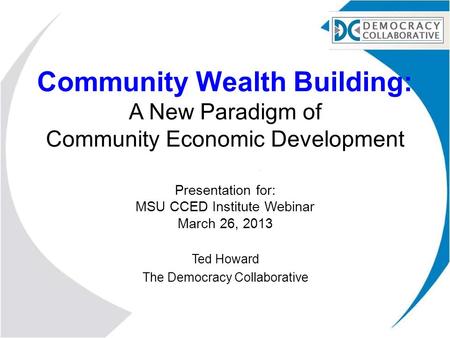 Community Wealth Building: A New Paradigm of Community Economic Development Presentation for: MSU CCED Institute Webinar March 26, 2013 Ted Howard The.