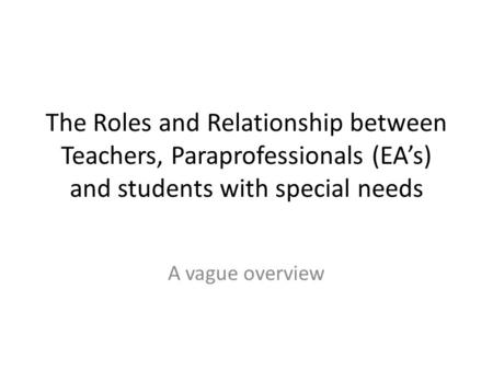 The Roles and Relationship between Teachers, Paraprofessionals (EA’s) and students with special needs A vague overview.