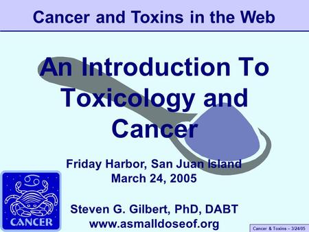 Cancer & Toxins – 3/24/05 An Introduction To Toxicology and Cancer Cancer and Toxins in the Web Steven G. Gilbert, PhD, DABT www.asmalldoseof.org Friday.