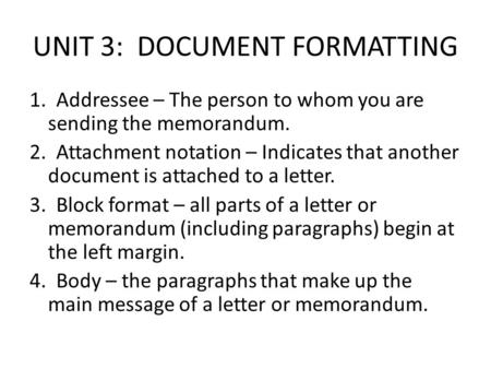 UNIT 3: DOCUMENT FORMATTING 1. Addressee – The person to whom you are sending the memorandum. 2. Attachment notation – Indicates that another document.