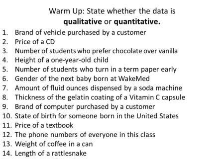 Warm Up: State whether the data is qualitative or quantitative. 1.Brand of vehicle purchased by a customer 2.Price of a CD 3.Number of students who prefer.