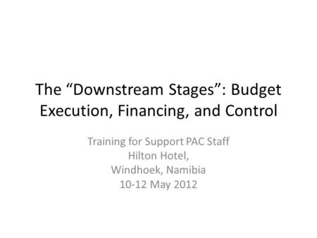 The “Downstream Stages”: Budget Execution, Financing, and Control Training for Support PAC Staff Hilton Hotel, Windhoek, Namibia 10-12 May 2012.