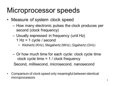 1 Microprocessor speeds Measure of system clock speed –How many electronic pulses the clock produces per second (clock frequency) –Usually expressed in.