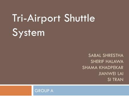 SABAL SHRESTHA SHERIF HALAWA SHAMA KHADPEKAR JIANWEI LAI SI TRAN GROUP A Tri-Airport Shuttle System.