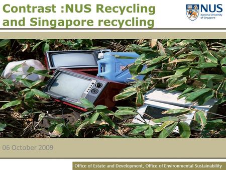 Office of Estate and Development, Office of Environmental Sustainability Contrast :NUS Recycling and Singapore recycling 06 October 2009.