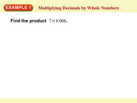 EXAMPLE 1 Multiplying Decimals by Whole Numbers Find the product 7 0.006.