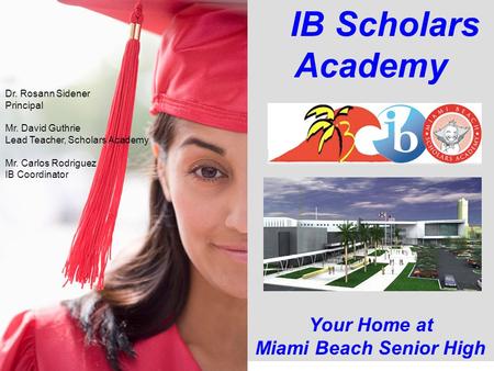 IB Scholars Academy Your Home at Miami Beach Senior High Dr. Rosann Sidener Principal Mr. David Guthrie Lead Teacher, Scholars Academy Mr. Carlos Rodriguez.