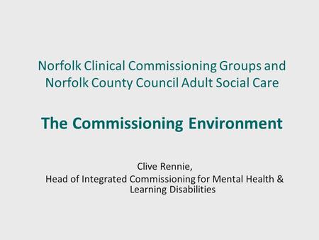 Norfolk Clinical Commissioning Groups and Norfolk County Council Adult Social Care The Commissioning Environment Clive Rennie, Head of Integrated Commissioning.