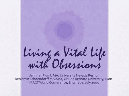 Living a Vital Life with Obsessions Jennifer Plumb MA, University Nevada Resno Benjamin Schoendorff MA,MSc, Claude Bernard University, Lyon 3 rd ACT World.
