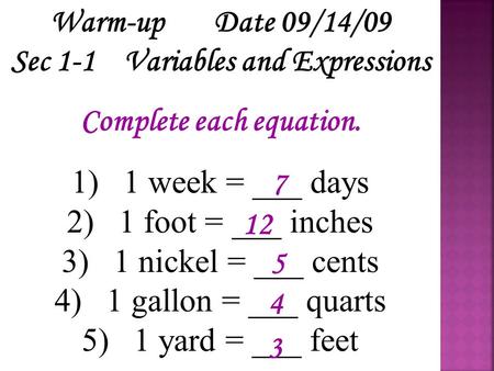 Warm-up Date 09/14/09 Sec 1-1 Variables and Expressions Complete each equation. 1) 1 week = ___ days 2) 1 foot = ___ inches 3) 1 nickel = ___ cents 4)