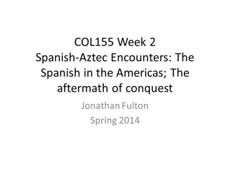COL155 Week 2 Spanish-Aztec Encounters: The Spanish in the Americas; The aftermath of conquest Jonathan Fulton Spring 2014.