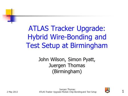 2 May 2013 Juergen Thomas: ATLAS Tracker Upgrade Module Chip-Bonding and Test Setup 1 ATLAS Tracker Upgrade: Hybrid Wire-Bonding and Test Setup at Birmingham.