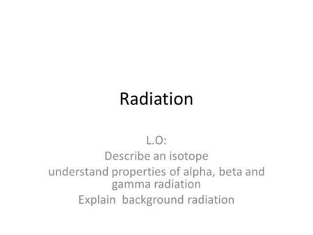 Radiation L.O: Describe an isotope understand properties of alpha, beta and gamma radiation Explain background radiation.