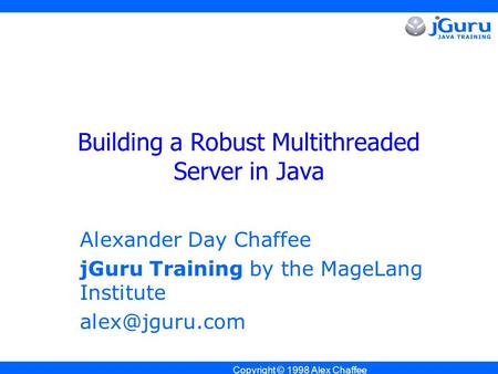 Copyright © 1998 Alex Chaffee Building a Robust Multithreaded Server in Java Alexander Day Chaffee jGuru Training by the MageLang Institute