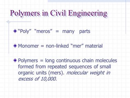 Polymers in Civil Engineering “Poly” “meros” = many parts Monomer = non-linked “mer” material Polymers = long continuous chain molecules formed from repeated.