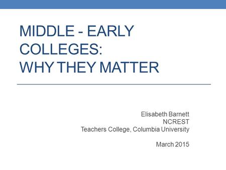 MIDDLE - EARLY COLLEGES: WHY THEY MATTER Elisabeth Barnett NCREST Teachers College, Columbia University March 2015.