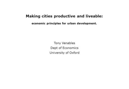 Making cities productive and liveable: economic principles for urban development. Tony Venables Dept of Economics University of Oxford.