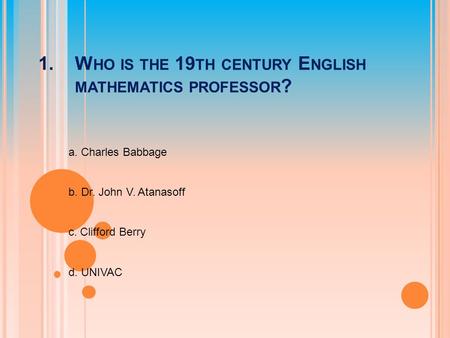 1.W HO IS THE 19 TH CENTURY E NGLISH MATHEMATICS PROFESSOR ? a. Charles Babbage b. Dr. John V. Atanasoff c. Clifford Berry d. UNIVAC.