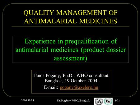 2004.10.19 Dr. Pogány - WHO, Bangkok 1/71 QUALITY MANAGEMENT OF ANTIMALARIAL MEDICINES János Pogány, Ph.D., WHO consultant Bangkok, 19 October 2004 E-mail: