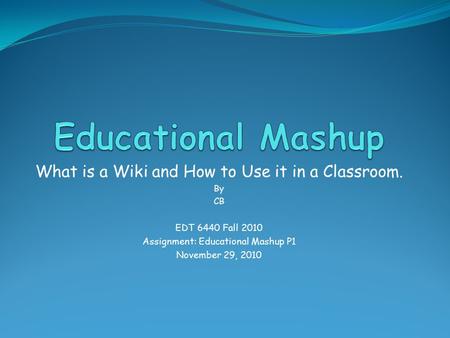 What is a Wiki and How to Use it in a Classroom. By CB EDT 6440 Fall 2010 Assignment: Educational Mashup P1 November 29, 2010.