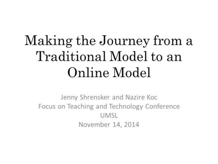 Making the Journey from a Traditional Model to an Online Model Jenny Shrensker and Nazire Koc Focus on Teaching and Technology Conference UMSL November.