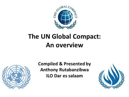 The UN Global Compact: An overview Compiled & Presented by Anthony Rutabanzibwa ILO Dar es salaam.