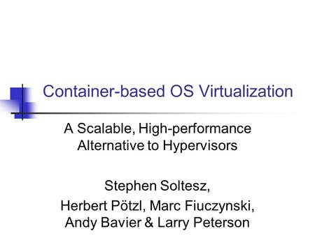 Container-based OS Virtualization A Scalable, High-performance Alternative to Hypervisors Stephen Soltesz, Herbert Pötzl, Marc Fiuczynski, Andy Bavier.