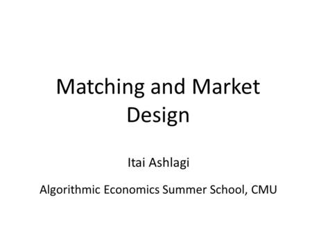 Matching and Market Design Algorithmic Economics Summer School, CMU Itai Ashlagi.