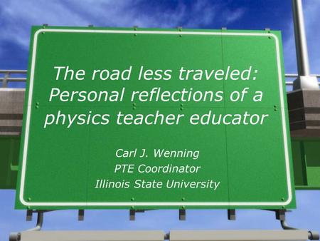 The road less traveled: Personal reflections of a physics teacher educator Carl J. Wenning PTE Coordinator Illinois State University.