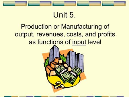 Unit 5. Production or Manufacturing of output, revenues, costs, and profits as functions of input level.
