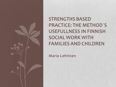 Maria Lehtinen STRENGTHS BASED PRACTICE: THE METHOD´S USEFULLNESS IN FINNISH SOCIAL WORK WITH FAMILIES AND CHILDREN.