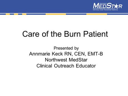 Care of the Burn Patient Presented by Annmarie Keck RN, CEN, EMT-B Northwest MedStar Clinical Outreach Educator.