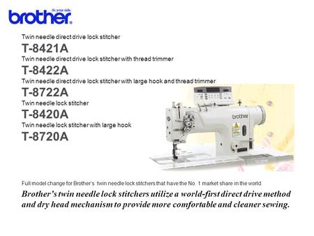 Full model change for Brother’s twin needle lock stitchers that have the No. 1 market share in the world. Brother’s twin needle lock stitchers utilize.