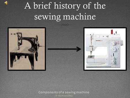 A brief history of the sewing machine Components of a sewing machineComponents of a sewing machine © Y.Cochrane 2011© Y.Cochrane 2011.