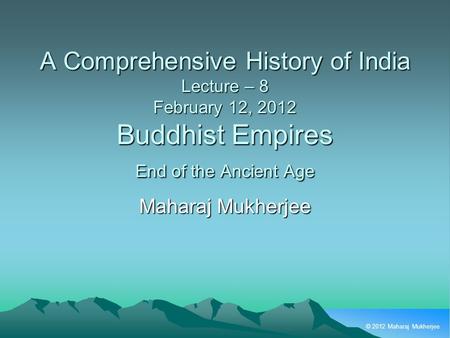 © 2012 Maharaj Mukherjee A Comprehensive History of India Lecture – 8 February 12, 2012 Buddhist Empires End of the Ancient Age Maharaj Mukherjee.