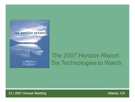 The 2007 Horizon Report: Six Technologies to Watch ELI 2007 Annual Meeting Atlanta, GA.