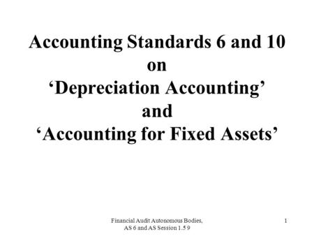 Financial Audit Autonomous Bodies, AS 6 and AS Session 1.5 9 1 Accounting Standards 6 and 10 on ‘Depreciation Accounting’ and ‘Accounting for Fixed Assets’