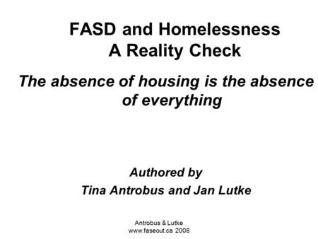 Antrobus & Lutke www.faseout.ca 2008 FASD and Homelessness A Reality Check The absence of housing is the absence of everything Authored by Tina Antrobus.