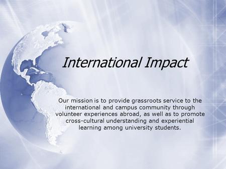 International Impact Our mission is to provide grassroots service to the international and campus community through volunteer experiences abroad, as well.