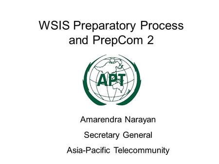 WSIS Preparatory Process and PrepCom 2 Amarendra Narayan Secretary General Asia-Pacific Telecommunity.