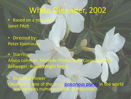 White Oleander, 2002 Based on a novel by: Janet Fitch Directed by: Peter Kosminsky Starring: Alison Lohman; Michelle Pfeifer; Billy Connoly; Rene Zellweger;